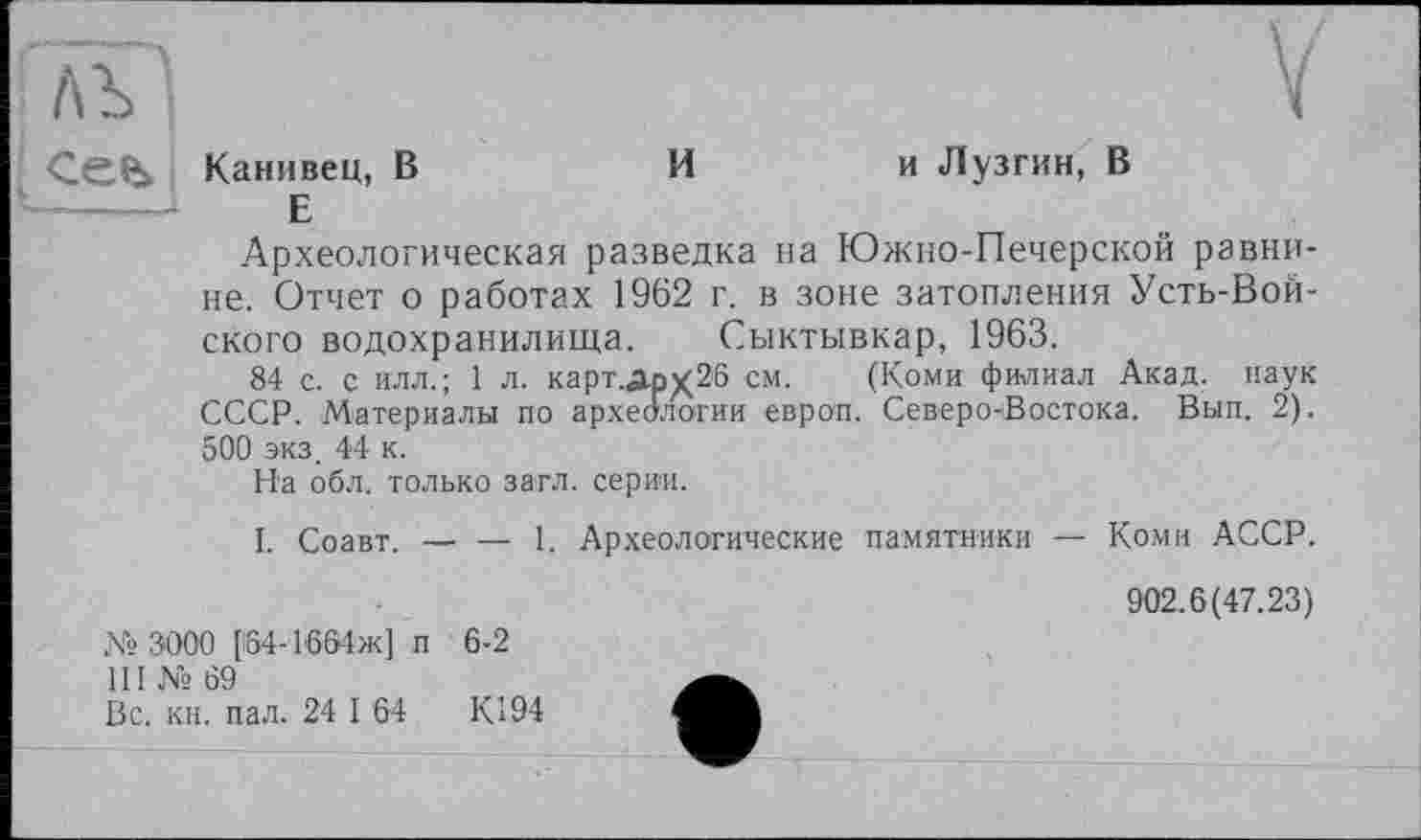 ﻿Канивец, В	Ии Лузгин, В
Е
Археологическая разведка на Южно-Печерской равнине. Отчет о работах 1962 г. в зоне затопления Усть-Вой-ского водохранилища. Сыктывкар, 1963.
84 с. с ИЛЛ.; 1 л. карт.Дрх26 см. (Коми филиал Акад, наук СССР. Материалы по археологии европ. Северо-Востока. Вып. 2). 500 экз. 44 к.
На обл. только загл. серии.
I. Соавт. — — 1. Археологические памятники — Коми АССР.
№ 3000 [64-1661ж] п 6-2
Ш № 69
Вс. кн. пал. 24 I 64	К194
902.6(47.23)